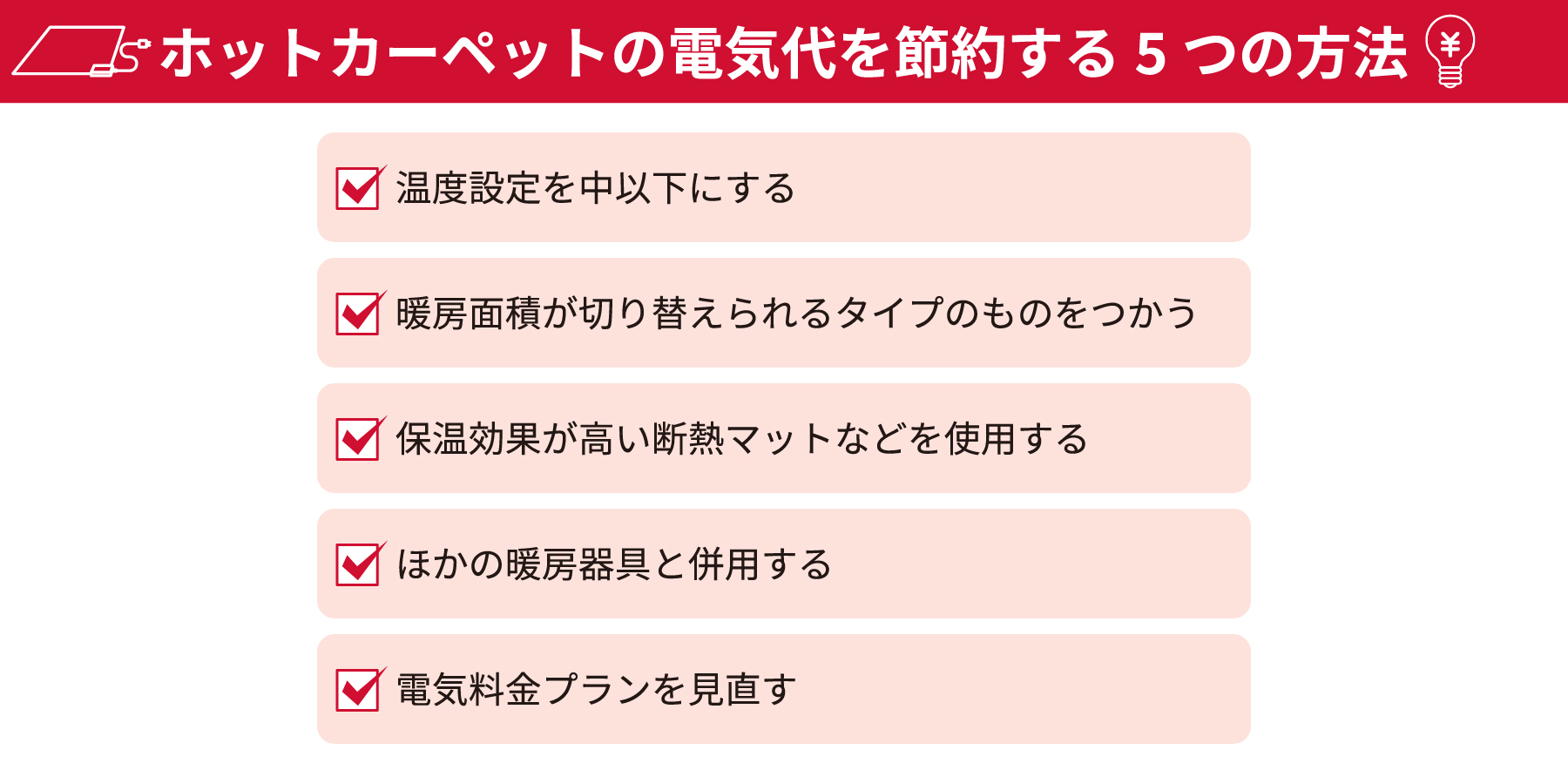 ホットカーペットの電気代を節約する5つの方法:・温度設定を中以下にする・断面面積が切り替えられるタイプのものをつかう・保温効果が高い断熱マットなどを使用する・ほかの暖房器具と併用する・電気料金プランを見直す
