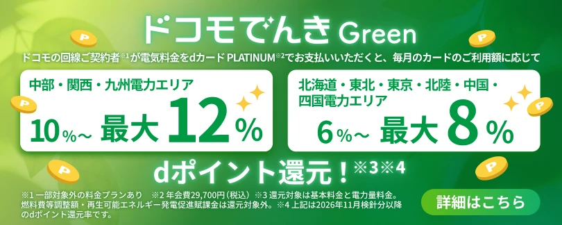 ドコモでんき Green｜ドコモの回線ご契約者※1が電気料金をdカード PLATINUM※2でお支払いいただくと、毎月のカードのご利用額に応じて、中部・関西・九州電力エリアは10%〜最大12%、北海道・東北・東京・北陸・中国・四国電力エリアは6%〜最大8%、dポイント還元！※3※4　※1 一部対象外の料金プランあり ※2 年会費29,700円（税込） ※3 還元対象は基本料金と電力量料金。燃料費等調整額・再生可能エネルギー発電促進賦課金は還元対象外。 ※4 上記は2026年11月検針分以降のdポイント還元率です。 詳細はこちら