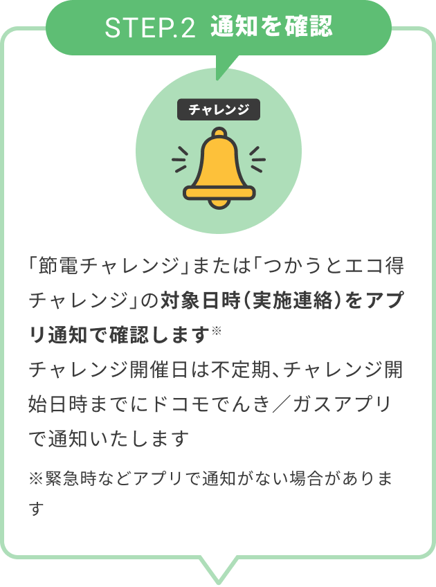 STEP.2 通知を確認 「節電チャレンジ」または「つかうとエコ得チャレンジ」の対象日時（実施連絡）をアプリ通知で確認します※ チャレンジ開催日は不定期、チャレンジ開始日時までにドコモでんき／ガスアプリで通知いたします ※緊急時などアプリで通知がない場合があります