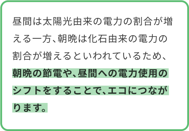 昼間は太陽光由来の電力の割合が増える一方、朝晩は化石由来の電力の割合が増えるといわれているため、朝晩の節電や、昼間への電力使用のシフトをすることで、エコにつながります。