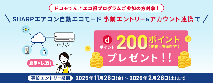 ドコモでんき エコ得プログラムご参加の方対象！SHARPエアコン自動エコモード事前エントリー＆アカウント連携でdポイント200ポイント（期間・用途限定）プレゼント！！【事前エントリー期間】2025年11月28日（金）～2026年2月28日（土）まで