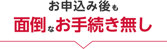 お申し込み後も面倒なお手続き無し