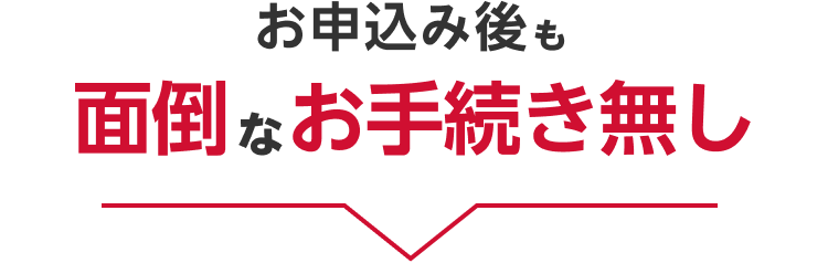 お申し込み後も面倒なお手続き無し