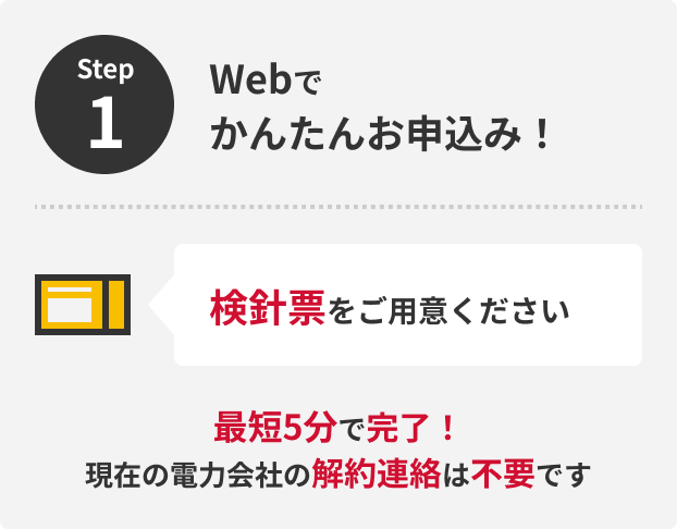 Step1 Webでかんたんお申込み！検針票をご用意ください 最短5分で完了！現在の電力会社の解約連絡は不要です