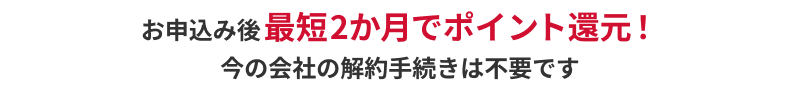 お申込み後最短2か月でポイント還元！今の会社の解約手続きは不要です