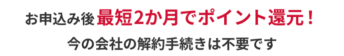 お申込み後最短2か月でポイント還元！今の会社の解約手続きは不要です
