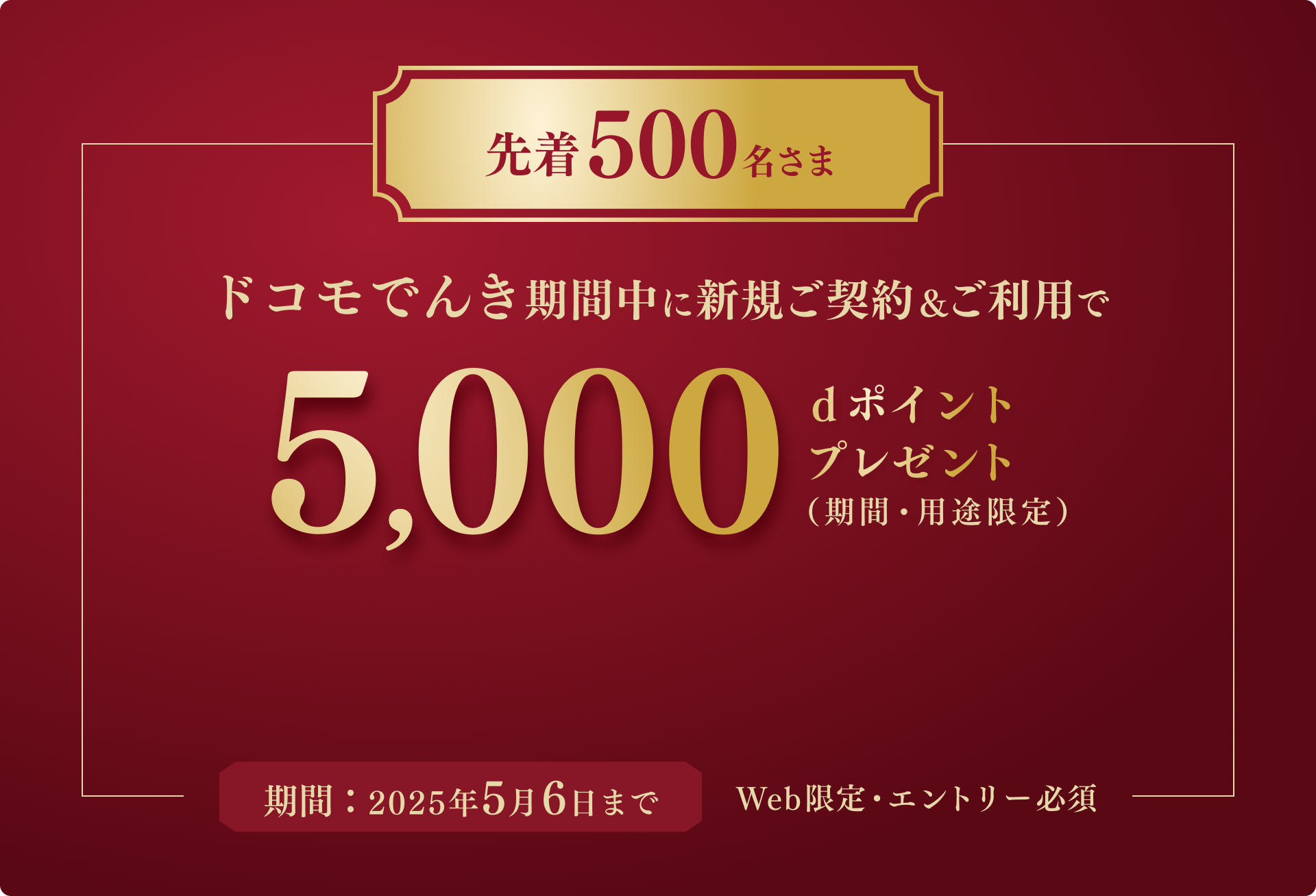 先着500名さま ドコモでんき期間中に新規ご契約&ご利用で 5,000 dポイントプレゼント(期間・用途限定) 期間: 2025年5月6日まで Web限定・エントリー必須