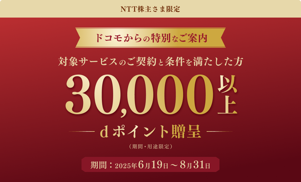 NTT株主さま限定 ドコモからの特別なご案内 対象サービスのご契約と条件を満たした方30,000以上dポイント贈呈(期間・用途限定) 期間:2025年6月19日~8月31日