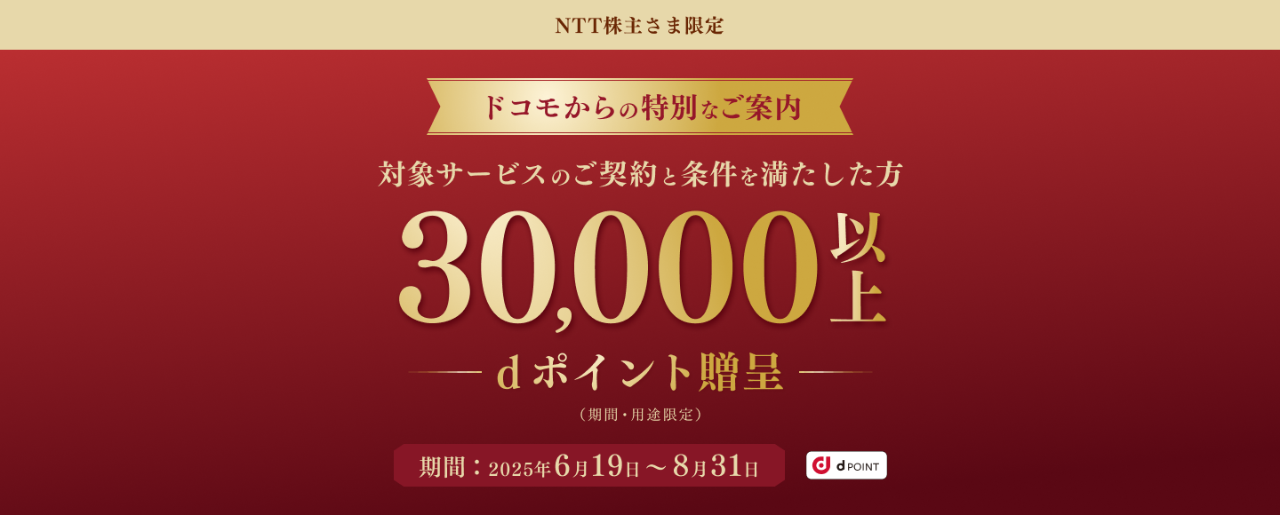NTT株主さま限定 ドコモからの特別なご案内 対象サービスのご契約と条件を満たした方30,000以上dポイント贈呈(期間・用途限定) 期間:2025年6月19日~8月31日