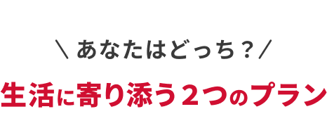 あなたはどっち？生活に寄り添う 2 つのプラン